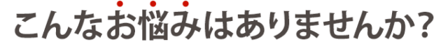 こんなお悩みはありませんか？